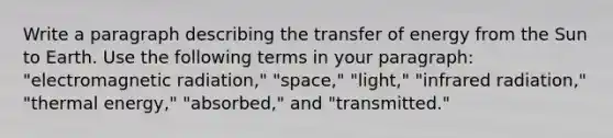 Write a paragraph describing the transfer of energy from the Sun to Earth. Use the following terms in your paragraph: "electromagnetic radiation," "space," "light," "infrared radiation," "thermal energy," "absorbed," and "transmitted."