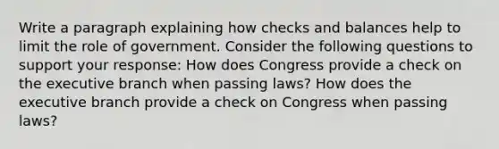 Write a paragraph explaining how checks and balances help to limit the role of government. Consider the following questions to support your response: How does Congress provide a check on the executive branch when passing laws? How does the executive branch provide a check on Congress when passing laws?