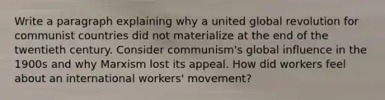 Write a paragraph explaining why a united global revolution for communist countries did not materialize at the end of the twentieth century. Consider communism's global influence in the 1900s and why Marxism lost its appeal. How did workers feel about an international workers' movement?