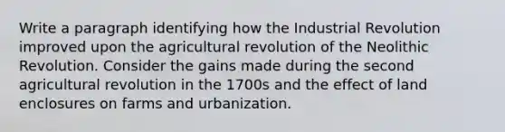 Write a paragraph identifying how the Industrial Revolution improved upon the agricultural revolution of the Neolithic Revolution. Consider the gains made during the second agricultural revolution in the 1700s and the effect of land enclosures on farms and urbanization.