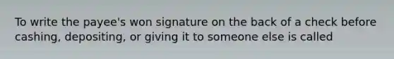 To write the payee's won signature on the back of a check before cashing, depositing, or giving it to someone else is called