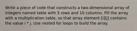 Write a piece of code that constructs a two-dimensional array of integers named table with 5 rows and 10 columns. Fill the array with a multiplication table, so that array element [i][j] contains the value i * j. Use nested for loops to build the array.