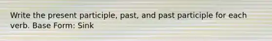 Write the present participle, past, and past participle for each verb. Base Form: Sink