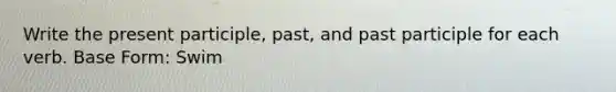 Write the present participle, past, and past participle for each verb. Base Form: Swim