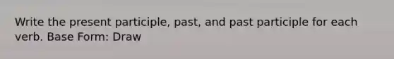 Write the present participle, past, and past participle for each verb. Base Form: Draw