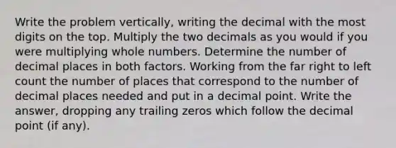 Write the problem vertically, writing the decimal with the most digits on the top. Multiply the two decimals as you would if you were multiplying whole numbers. Determine the number of decimal places in both factors. Working from the far right to left count the number of places that correspond to the number of decimal places needed and put in a decimal point. Write the answer, dropping any trailing zeros which follow the decimal point (if any).