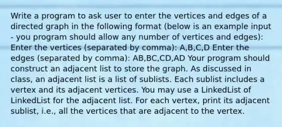 Write a program to ask user to enter the vertices and edges of a directed graph in the following format (below is an example input - you program should allow any number of vertices and edges): Enter the vertices (separated by comma): A,B,C,D Enter the edges (separated by comma): AB,BC,CD,AD Your program should construct an adjacent list to store the graph. As discussed in class, an adjacent list is a list of sublists. Each sublist includes a vertex and its adjacent vertices. You may use a LinkedList of LinkedList for the adjacent list. For each vertex, print its adjacent sublist, i.e., all the vertices that are adjacent to the vertex.