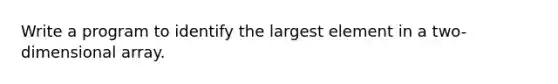 Write a program to identify the largest element in a two-dimensional array.