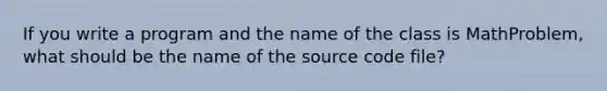 If you write a program and the name of the class is MathProblem, what should be the name of the source code file?