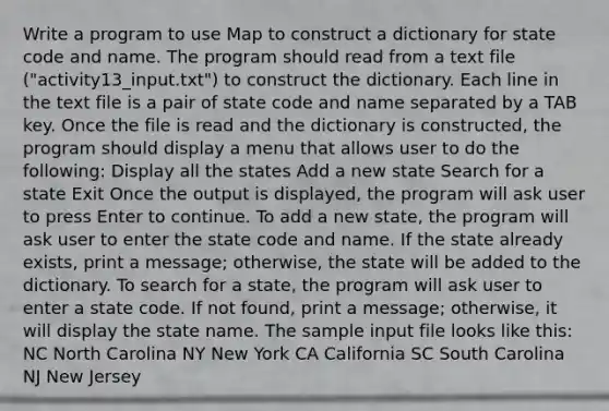 Write a program to use Map to construct a dictionary for state code and name. The program should read from a text file ("activity13_input.txt") to construct the dictionary. Each line in the text file is a pair of state code and name separated by a TAB key. Once the file is read and the dictionary is constructed, the program should display a menu that allows user to do the following: Display all the states Add a new state Search for a state Exit Once the output is displayed, the program will ask user to press Enter to continue. To add a new state, the program will ask user to enter the state code and name. If the state already exists, print a message; otherwise, the state will be added to the dictionary. To search for a state, the program will ask user to enter a state code. If not found, print a message; otherwise, it will display the state name. The sample input file looks like this: NC North Carolina NY New York CA California SC South Carolina NJ New Jersey