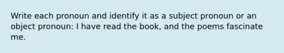 Write each pronoun and identify it as a subject pronoun or an object pronoun: I have read the book, and the poems fascinate me.