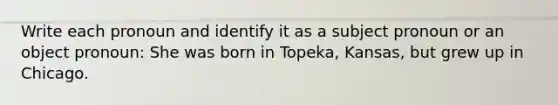 Write each pronoun and identify it as a subject pronoun or an object pronoun: She was born in Topeka, Kansas, but grew up in Chicago.