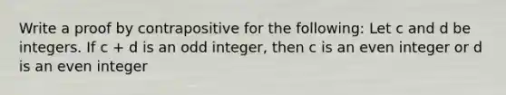 Write a proof by contrapositive for the following: Let c and d be integers. If c + d is an odd integer, then c is an even integer or d is an even integer