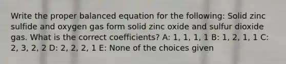 Write the proper balanced equation for the following: Solid zinc sulfide and oxygen gas form solid zinc oxide and sulfur dioxide gas. What is the correct coefficients? A: 1, 1, 1, 1 B: 1, 2, 1, 1 C: 2, 3, 2, 2 D: 2, 2, 2, 1 E: None of the choices given