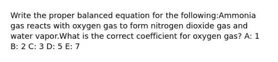 Write the proper balanced equation for the following:Ammonia gas reacts with oxygen gas to form nitrogen dioxide gas and water vapor.What is the correct coefficient for oxygen gas? A: 1 B: 2 C: 3 D: 5 E: 7