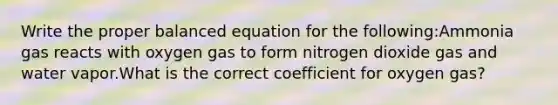 Write the proper balanced equation for the following:Ammonia gas reacts with oxygen gas to form nitrogen dioxide gas and water vapor.What is the correct coefficient for oxygen gas?