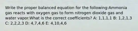 Write the proper balanced equation for the following:Ammonia gas reacts with oxygen gas to form nitrogen dioxide gas and water vapor.What is the correct coefficients? A: 1,1,1,1 B: 1,2,1,3 C: 2,2,2,3 D: 4,7,4,6 E: 4,10,4,6