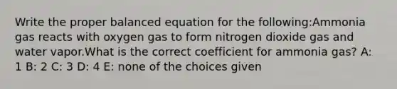 Write the proper balanced equation for the following:Ammonia gas reacts with oxygen gas to form nitrogen dioxide gas and water vapor.What is the correct coefficient for ammonia gas? A: 1 B: 2 C: 3 D: 4 E: none of the choices given