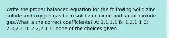 Write the proper balanced equation for the following:Solid zinc sulfide and oxygen gas form solid zinc oxide and sulfur dioxide gas.What is the correct coefficients? A: 1,1,1,1 B: 1,2,1,1 C: 2,3,2,2 D: 2,2,2,1 E: none of the choices given