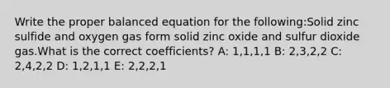 Write the proper balanced equation for the following:Solid zinc sulfide and oxygen gas form solid zinc oxide and sulfur dioxide gas.What is the correct coefficients? A: 1,1,1,1 B: 2,3,2,2 C: 2,4,2,2 D: 1,2,1,1 E: 2,2,2,1