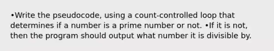 •Write the pseudocode, using a count-controlled loop that determines if a number is a prime number or not. •If it is not, then the program should output what number it is divisible by.