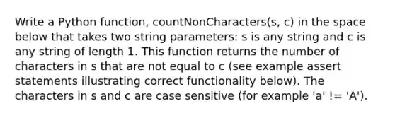 Write a Python function, countNonCharacters(s, c) in the space below that takes two string parameters: s is any string and c is any string of length 1. This function returns the number of characters in s that are not equal to c (see example assert statements illustrating correct functionality below). The characters in s and c are case sensitive (for example 'a' != 'A').