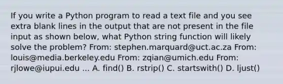 If you write a Python program to read a text file and you see extra blank lines in the output that are not present in the file input as shown below, what Python string function will likely solve the problem? From: stephen.marquard@uct.ac.za From: louis@media.berkeley.edu From: zqian@umich.edu From: rjlowe@iupui.edu ... A. find() B. rstrip() C. startswith() D. ljust()