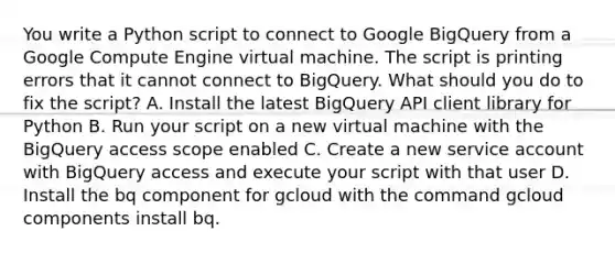 You write a Python script to connect to Google BigQuery from a Google Compute Engine virtual machine. The script is printing errors that it cannot connect to BigQuery. What should you do to fix the script? A. Install the latest BigQuery API client library for Python B. Run your script on a new virtual machine with the BigQuery access scope enabled C. Create a new service account with BigQuery access and execute your script with that user D. Install the bq component for gcloud with the command gcloud components install bq.