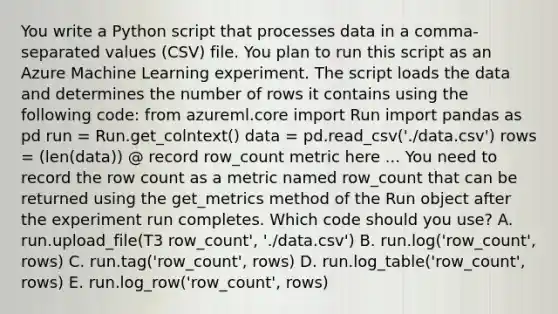 You write a Python script that processes data in a comma-separated values (CSV) file. You plan to run this script as an Azure Machine Learning experiment. The script loads the data and determines the number of rows it contains using the following code: from azureml.core import Run import pandas as pd run = Run.get_colntext() data = pd.read_csv('./data.csv') rows = (len(data)) @ record row_count metric here ... You need to record the row count as a metric named row_count that can be returned using the get_metrics method of the Run object after the experiment run completes. Which code should you use? A. run.upload_file(T3 row_count', './data.csv') B. run.log('row_count', rows) C. run.tag('row_count', rows) D. run.log_table('row_count', rows) E. run.log_row('row_count', rows)