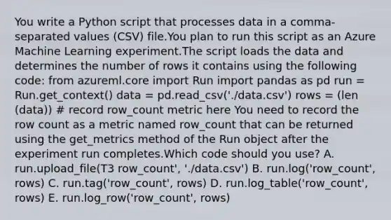 You write a Python script that processes data in a comma-separated values (CSV) file.You plan to run this script as an Azure Machine Learning experiment.The script loads the data and determines the number of rows it contains using the following code: from azureml.core import Run import pandas as pd run = Run.get_context() data = pd.read_csv('./data.csv') rows = (len (data)) # record row_count metric here You need to record the row count as a metric named row_count that can be returned using the get_metrics method of the Run object after the experiment run completes.Which code should you use? A. run.upload_file(T3 row_count', './data.csv') B. run.log('row_count', rows) C. run.tag('row_count', rows) D. run.log_table('row_count', rows) E. run.log_row('row_count', rows)