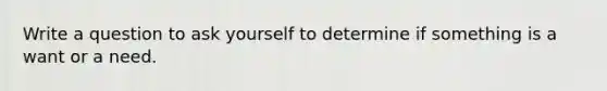 Write a question to ask yourself to determine if something is a want or a need.