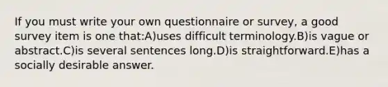 If you must write your own questionnaire or survey, a good survey item is one that:A)uses difficult terminology.B)is vague or abstract.C)is several sentences long.D)is straightforward.E)has a socially desirable answer.