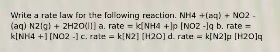 Write a rate law for the following reaction. NH4 +(aq) + NO2 -(aq) N2(g) + 2H2O(l)] a. rate = k[NH4 +]p [NO2 -]q b. rate = k[NH4 +] [NO2 -] c. rate = k[N2] [H2O] d. rate = k[N2]p [H2O]q