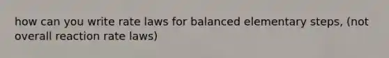 how can you write rate laws for balanced elementary steps, (not overall reaction rate laws)