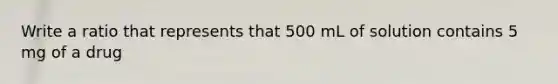 Write a ratio that represents that 500 mL of solution contains 5 mg of a drug