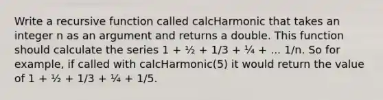 Write a recursive function called calcHarmonic that takes an integer n as an argument and returns a double. This function should calculate the series 1 + ½ + 1/3 + ¼ + ... 1/n. So for example, if called with calcHarmonic(5) it would return the value of 1 + ½ + 1/3 + ¼ + 1/5.