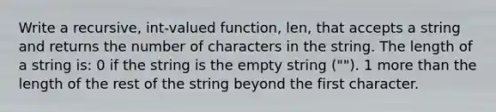 Write a recursive, int-valued function, len, that accepts a string and returns the number of characters in the string. The length of a string is: 0 if the string is the empty string (""). 1 <a href='https://www.questionai.com/knowledge/keWHlEPx42-more-than' class='anchor-knowledge'>more than</a> the length of the rest of the string beyond the first character.