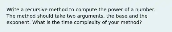 Write a recursive method to compute the power of a number. The method should take two arguments, the base and the exponent. What is the time complexity of your method?