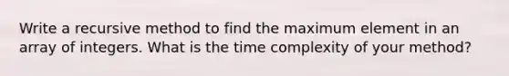 Write a recursive method to find the maximum element in an array of integers. What is the time complexity of your method?