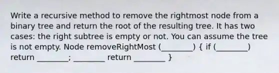 Write a recursive method to remove the rightmost node from a binary tree and return the root of the resulting tree. It has two cases: the right subtree is empty or not. You can assume the tree is not empty. Node removeRightMost (________) ( if (________) return ________; ________ return ________ )