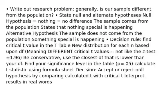 • Write out research problem: generally, is our sample different from the population? • State null and alternate hypotheses Null Hypothesis = nothing = no difference The sample comes from the population States that nothing special is happening Alternative Hypothesis The sample does not come from the population Something special is happening • Decision rule: find critical t value in the T Table New distribution for each n based upon df (Meaning DIFFERENT critical t values--- not like the z-test ±1.96) Be conservative, use the closest df that is lower than your df. Find your significance level in the table (p=.05) calculate t statistic using formula sheet Decision: Accept or reject null hypothesis by comparing calculated t with critical t Interpret results in real words