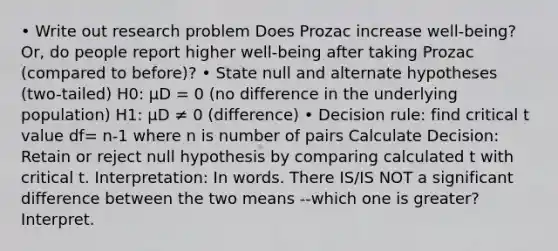 • Write out research problem Does Prozac increase well-being? Or, do people report higher well-being after taking Prozac (compared to before)? • State null and alternate hypotheses (two-tailed) H0: μD = 0 (no difference in the underlying population) H1: μD ≠ 0 (difference) • Decision rule: find critical t value df= n-1 where n is number of pairs Calculate Decision: Retain or reject null hypothesis by comparing calculated t with critical t. Interpretation: In words. There IS/IS NOT a significant difference between the two means --which one is greater? Interpret.