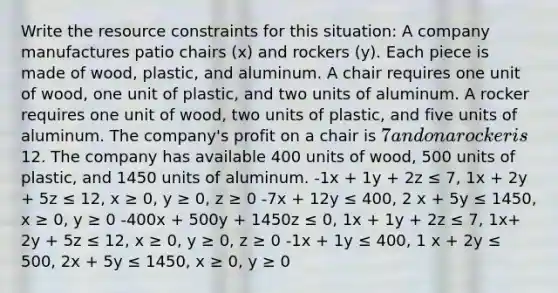 Write the resource constraints for this situation: A company manufactures patio chairs (x) and rockers (y). Each piece is made of wood, plastic, and aluminum. A chair requires one unit of wood, one unit of plastic, and two units of aluminum. A rocker requires one unit of wood, two units of plastic, and five units of aluminum. The company's profit on a chair is 7 and on a rocker is12. The company has available 400 units of wood, 500 units of plastic, and 1450 units of aluminum. -1x + 1y + 2z ≤ 7, 1x + 2y + 5z ≤ 12, x ≥ 0, y ≥ 0, z ≥ 0 -7x + 12y ≤ 400, 2 x + 5y ≤ 1450, x ≥ 0, y ≥ 0 -400x + 500y + 1450z ≤ 0, 1x + 1y + 2z ≤ 7, 1x+ 2y + 5z ≤ 12, x ≥ 0, y ≥ 0, z ≥ 0 -1x + 1y ≤ 400, 1 x + 2y ≤ 500, 2x + 5y ≤ 1450, x ≥ 0, y ≥ 0