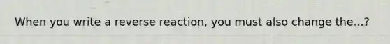 When you write a reverse reaction, you must also change the...?