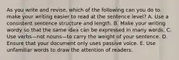 As you write and revise, which of the following can you do to make your writing easier to read at the sentence level? A. Use a consistent sentence structure and length. B. Make your writing wordy so that the same idea can be expressed in many words. C. Use verbs—not nouns—to carry the weight of your sentence. D. Ensure that your document only uses passive voice. E. Use unfamiliar words to draw the attention of readers.