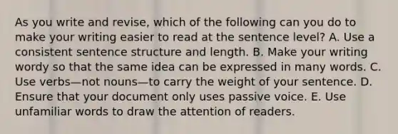 As you write and revise, which of the following can you do to make your writing easier to read at the sentence level? A. Use a consistent <a href='https://www.questionai.com/knowledge/kNbx0VOKIV-sentence-structure' class='anchor-knowledge'>sentence structure</a> and length. B. Make your writing wordy so that the same idea can be expressed in many words. C. Use verbs—not nouns—to carry the weight of your sentence. D. Ensure that your document only uses passive voice. E. Use unfamiliar words to draw the attention of readers.