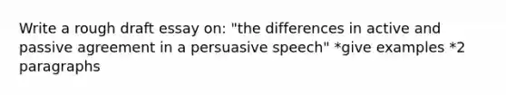 Write a rough draft essay on: "the differences in active and passive agreement in a persuasive speech" *give examples *2 paragraphs