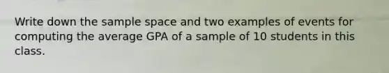 Write down the sample space and two examples of events for computing the average GPA of a sample of 10 students in this class.