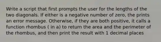 Write a script that first prompts the user for the lengths of the two diagonals. If either is a negative number of zero, the prints an error message. Otherwise, if they are both positive, it calls a function rhombus ( in a) to return the area and the perimeter of the rhombus, and then print the result with 1 decimal places