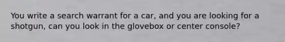 You write a search warrant for a car, and you are looking for a shotgun, can you look in the glovebox or center console?